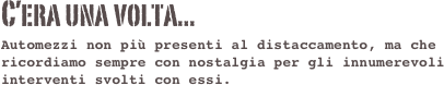 C’era una volta...
Automezzi non più presenti al distaccamento, ma che ricordiamo sempre con nostalgia per gli innumerevoli interventi svolti con essi.